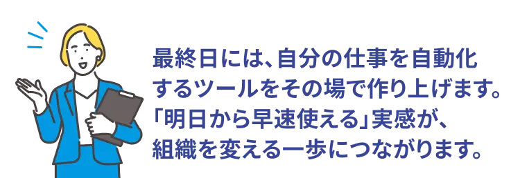 POINT！ 「勉強して終わり」にはさせません。 最終日には、自分の仕事を自動化するツールをその場で作り上げます。 「明日から早速使える」実感が、組織を変える一歩につながります。